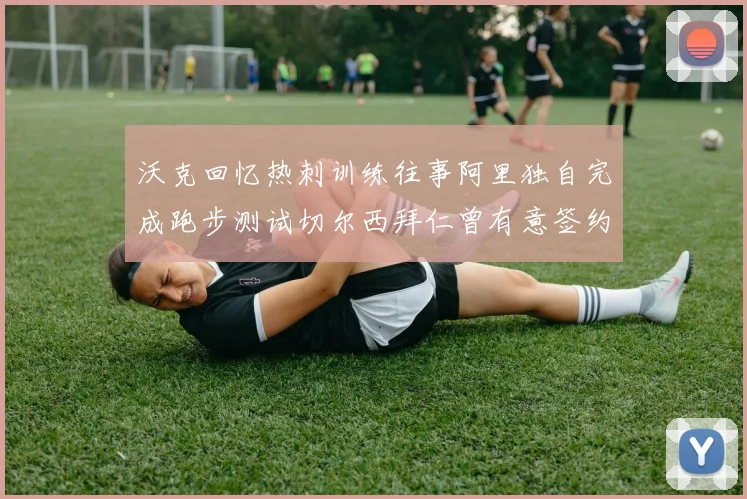 沃克回忆热刺训练往事阿里独自完成跑步测试切尔西拜仁曾有意签约我