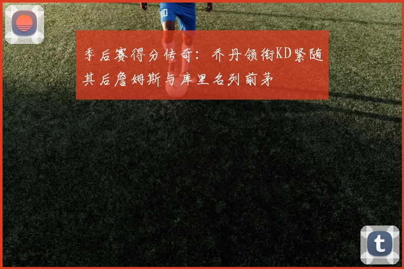 季后赛得分传奇：乔丹领衔KD紧随其后詹姆斯与库里名列前茅