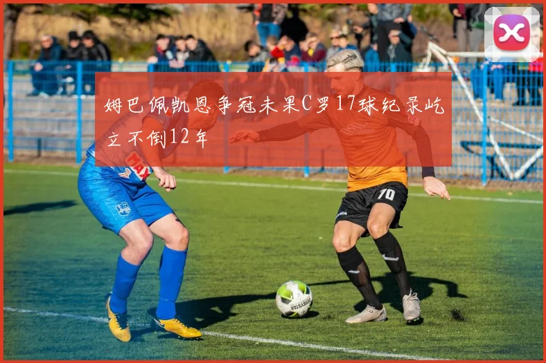 姆巴佩凯恩争冠未果C罗17球纪录屹立不倒12年