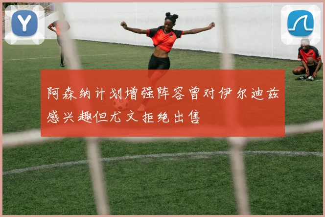 阿森纳计划增强阵容曾对伊尔迪兹感兴趣但尤文拒绝出售
