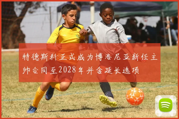 特德斯科正式成为博洛尼亚新任主帅合同至2028年并含延长选项