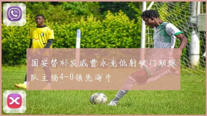 国安替补发威曹永竞低射破门助球队主场4-0领先海牛