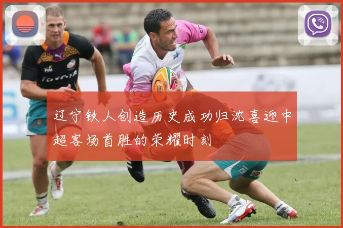辽宁铁人创造历史成功归沈喜迎中超客场首胜的荣耀时刻