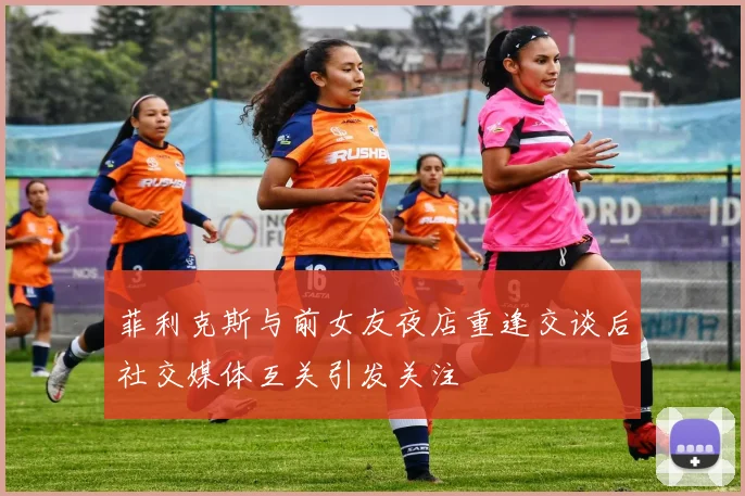 菲利克斯与前女友夜店重逢交谈后社交媒体互关引发关注