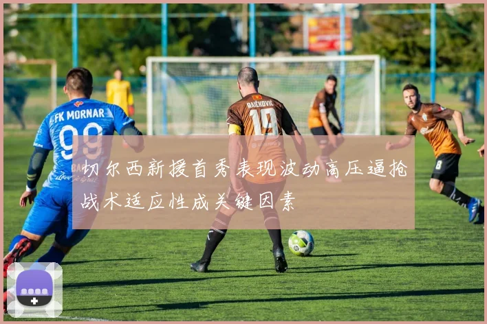 切尔西新援首秀表现波动高压逼抢战术适应性成关键因素