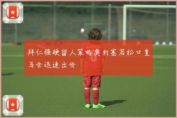 拜仁强硬留人策略奥利塞若松口皇马会迅速出价