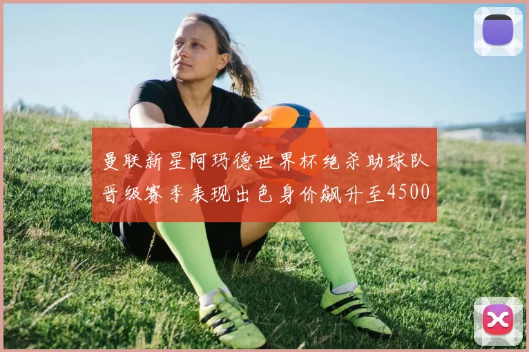 曼联新星阿玛德世界杯绝杀助球队晋级赛季表现出色身价飙升至4500万欧