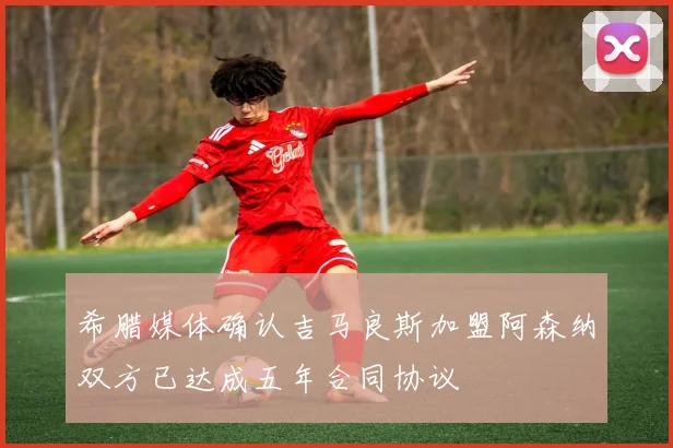 希腊媒体确认吉马良斯加盟阿森纳双方已达成五年合同协议