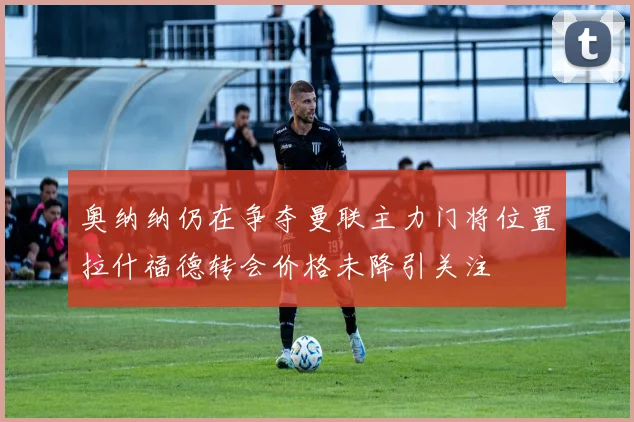 奥纳纳仍在争夺曼联主力门将位置拉什福德转会价格未降引关注