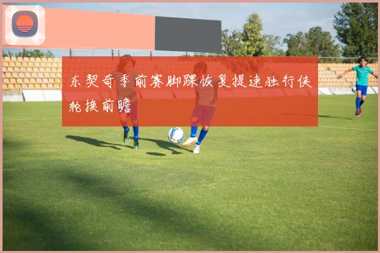 东契奇季前赛脚踝恢复提速独行侠轮换前瞻