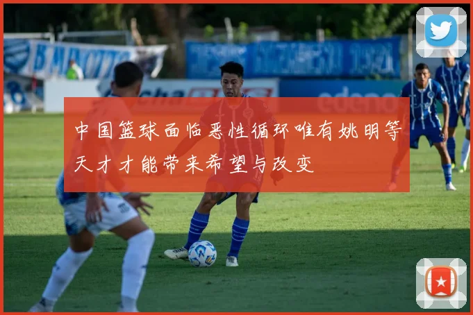 中国篮球面临恶性循环唯有姚明等天才才能带来希望与改变