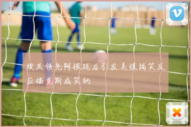 埃及领先阿根廷后引发美媒搞笑反应福克斯成笑柄