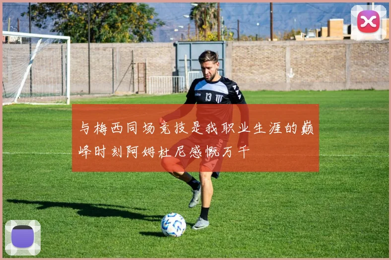 与梅西同场竞技是我职业生涯的巅峰时刻阿姆杜尼感慨万千