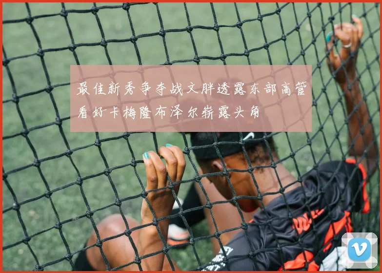 最佳新秀争夺战文胖透露东部高管看好卡梅隆布泽尔崭露头角