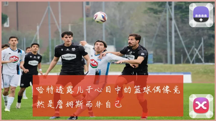 哈特透露儿子心目中的篮球偶像竟然是詹姆斯而非自己