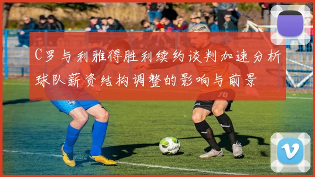 C罗与利雅得胜利续约谈判加速分析球队薪资结构调整的影响与前景