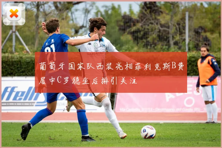 葡萄牙国家队西装亮相菲利克斯B费居中C罗稳坐后排引关注