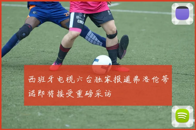 西班牙电视六台独家报道弗洛伦蒂诺即将接受重磅采访