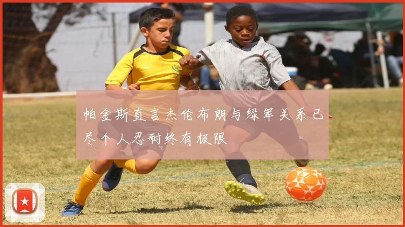 帕金斯直言杰伦布朗与绿军关系已尽个人忍耐终有极限