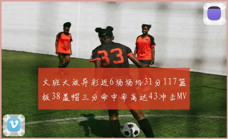 文班大放异彩近6场场均31分117篮板38盖帽三分命中率高达43冲击MVP荣誉