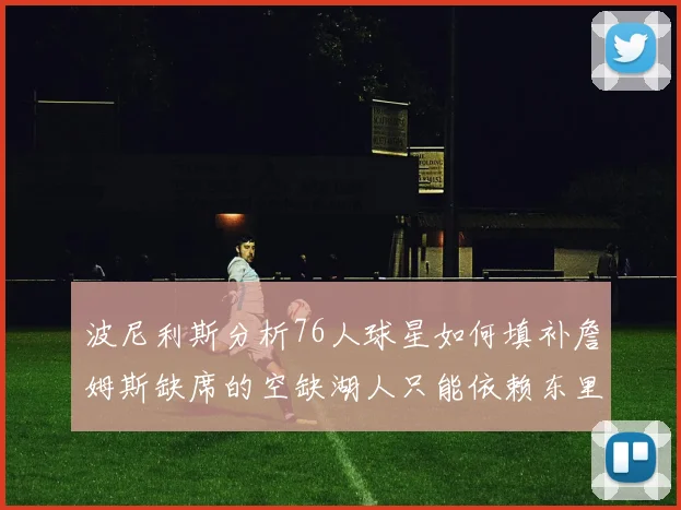 波尼利斯分析76人球星如何填补詹姆斯缺席的空缺湖人只能依赖东里表现