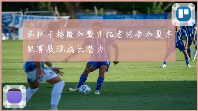 弗林卡梅隆加盟开拓者将参加夏季联赛展现成长潜力