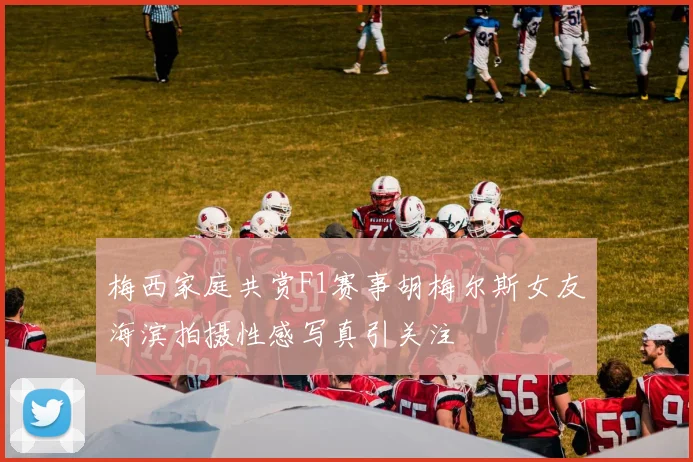 梅西家庭共赏F1赛事胡梅尔斯女友海滨拍摄性感写真引关注