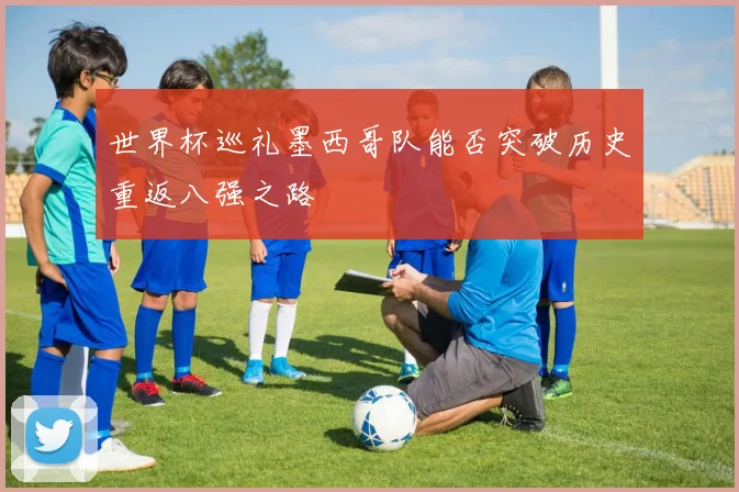 世界杯巡礼墨西哥队能否突破历史重返八强之路