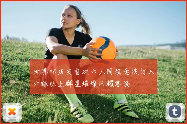 世界杯历史首次六人同场竞技打入六球以上群星璀璨闪耀赛场