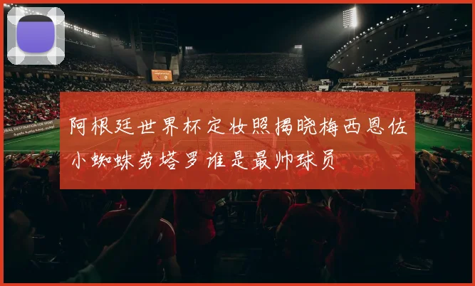阿根廷世界杯定妆照揭晓梅西恩佐小蜘蛛劳塔罗谁是最帅球员