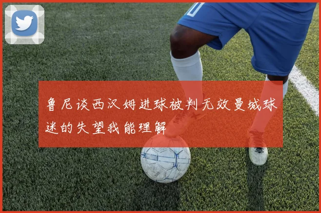 鲁尼谈西汉姆进球被判无效曼城球迷的失望我能理解