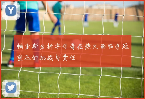 帕金斯分析字母哥在热火面临夺冠重压的挑战与责任